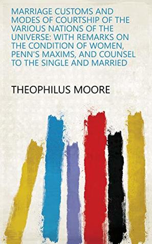 Read Marriage Customs and Modes of Courtship of the Various Nations of the Universe: With Remarks on the Condition of Women, Penn's Maxims, and Counsel to the Single and Married - Theophilus Moore file in PDF