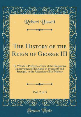 Read The History of the Reign of George III, Vol. 2 of 3: To Which Is Prefixed, a View of the Progressive Improvement of England, in Prosperity and Strength, to the Accession of His Majesty (Classic Reprint) - Robert Bissett file in PDF