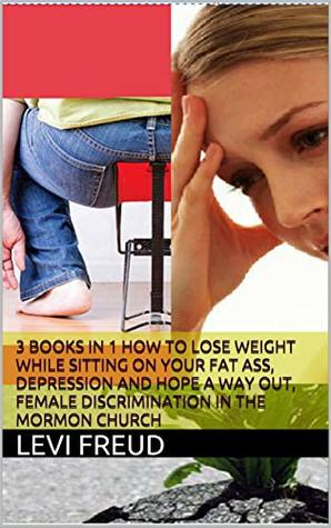 Download 3 BOOKS IN 1 HOW TO LOSE WEIGHT WHILE SITTING ON YOUR FAT ASS, DEPRESSION AND HOPE A WAY OUT, FEMALE DISCRIMINATION IN THE MORMON CHURCH - Levi Freud | ePub