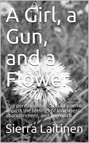 Download A Girl, a Gun, and a Flower: This personal collection of poems depicts the feelings of loneliness, abandonment, and regrowth. - Sierra Laitinen | PDF
