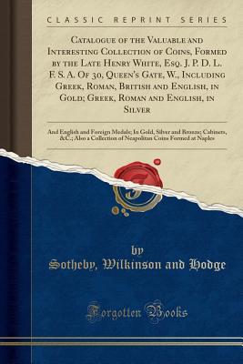 Read Catalogue of the Valuable and Interesting Collection of Coins, Formed by the Late Henry White, Esq. J. P. D. L. F. S. A. of 30, Queen's Gate, W., Including Greek, Roman, British and English, in Gold; Greek, Roman and English, in Silver: And English and Fo - Sotheby Wilkinson and Hodge file in ePub