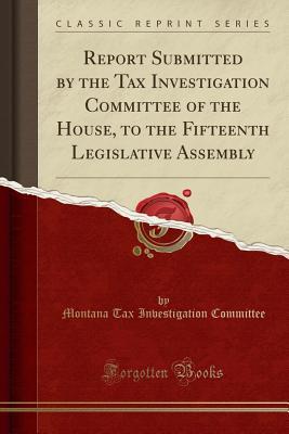 Read Online Report Submitted by the Tax Investigation Committee of the House, to the Fifteenth Legislative Assembly (Classic Reprint) - Montana Tax Investigation Committee | ePub