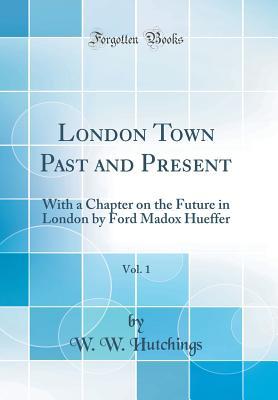 Read Online London Town Past and Present, Vol. 1: With a Chapter on the Future in London by Ford Madox Hueffer (Classic Reprint) - W W Hutchings | PDF