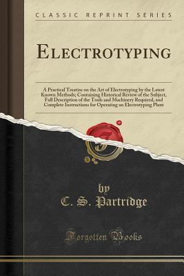 Download Electrotyping: A Practical Treatise on the Art of Electrotyping by the Latest Known Methods; Containing Historical Review of the Subject, Full Description of the Tools and Machinery Required, and Complete Instructions for Operating an Electrotyping Plant - C S Partridge file in ePub