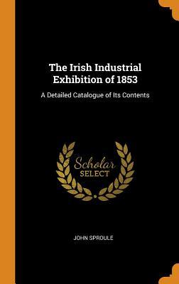 Read The Irish Industrial Exhibition of 1853: A Detailed Catalogue of Its Contents - John Sproule | PDF