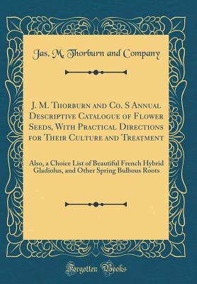 Read Online J. M. Thorburn and Co. S Annual Descriptive Catalogue of Flower Seeds, with Practical Directions for Their Culture and Treatment: Also, a Choice List of Beautiful French Hybrid Gladiolus, and Other Spring Bulbous Roots (Classic Reprint) - Jas M Thorburn and Company | PDF