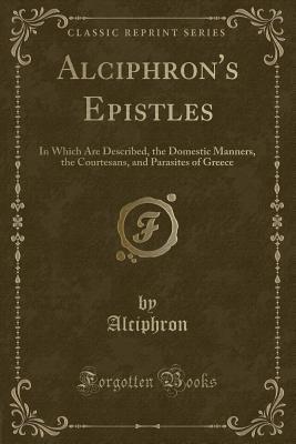 Read Online Alciphron's Epistles: In Which Are Described, the Domestic Manners, the Courtesans, and Parasites of Greece (Classic Reprint) - Alciphron file in PDF