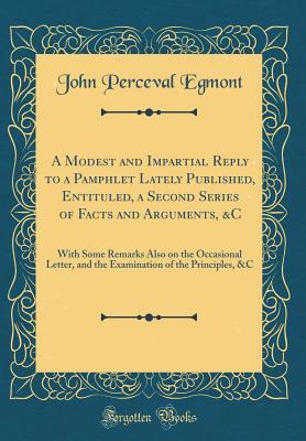Read Online A Modest and Impartial Reply to a Pamphlet Lately Published, Entituled, a Second Series of Facts and Arguments, &c: With Some Remarks Also on the Occasional Letter, and the Examination of the Principles, &c (Classic Reprint) - John Perceval Egmont | ePub