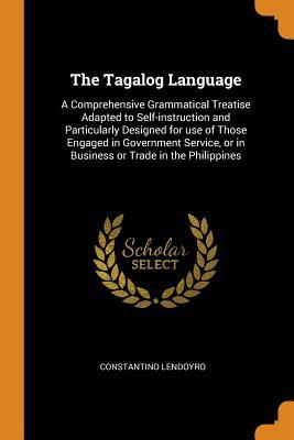 Read Online The Tagalog Language: A Comprehensive Grammatical Treatise Adapted to Self-Instruction and Particularly Designed for Use of Those Engaged in Government Service, or in Business or Trade in the Philippines - Constantino Lendoyro file in PDF