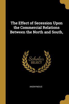 Read Online The Effect of Secession Upon the Commercial Relations Between the North and South - Anonymous file in ePub